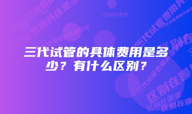 三代试管的具体费用是多少？有什么区别？