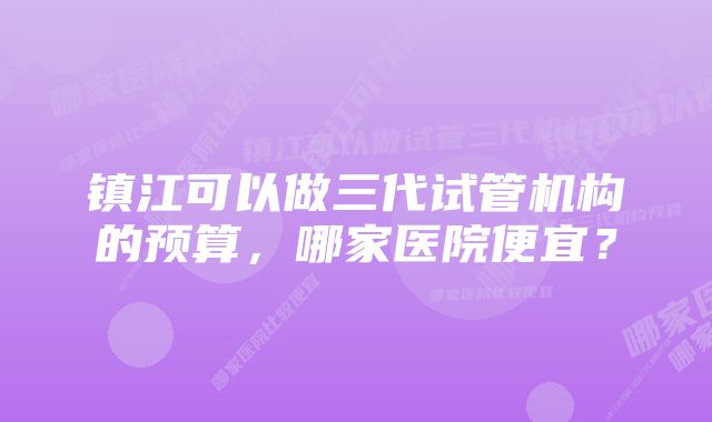 镇江可以做三代试管机构的预算，哪家医院便宜？