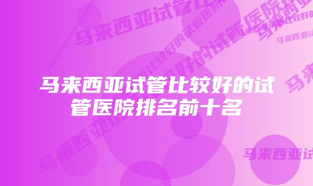 马来西亚试管比较好的试管医院排名前十名