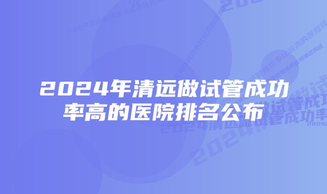 2024年清远做试管成功率高的医院排名公布