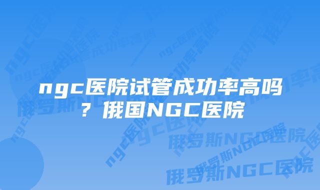 ngc医院试管成功率高吗？俄国NGC医院