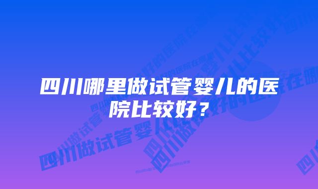 四川哪里做试管婴儿的医院比较好？