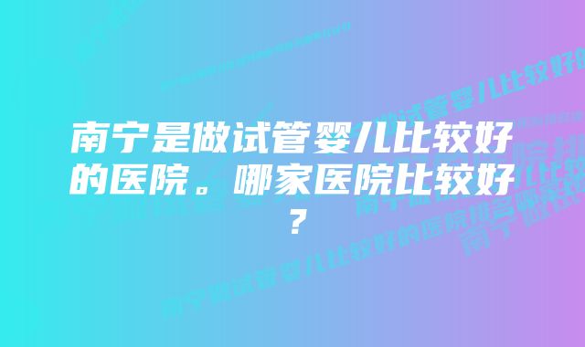 南宁是做试管婴儿比较好的医院。哪家医院比较好？