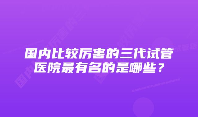 国内比较厉害的三代试管医院最有名的是哪些？