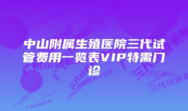 中山附属生殖医院三代试管费用一览表VIP特需门诊