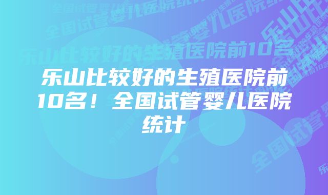 乐山比较好的生殖医院前10名！全国试管婴儿医院统计