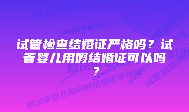 试管检查结婚证严格吗？试管婴儿用假结婚证可以吗？