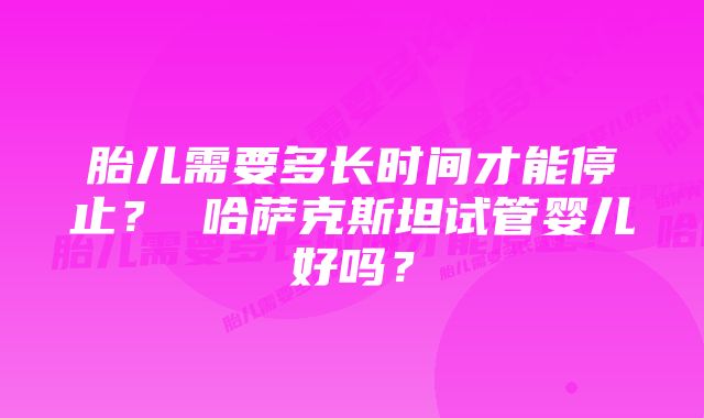 胎儿需要多长时间才能停止？ 哈萨克斯坦试管婴儿好吗？