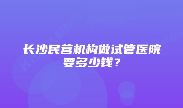 长沙民营机构做试管医院要多少钱？