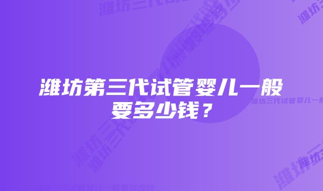 潍坊第三代试管婴儿一般要多少钱？