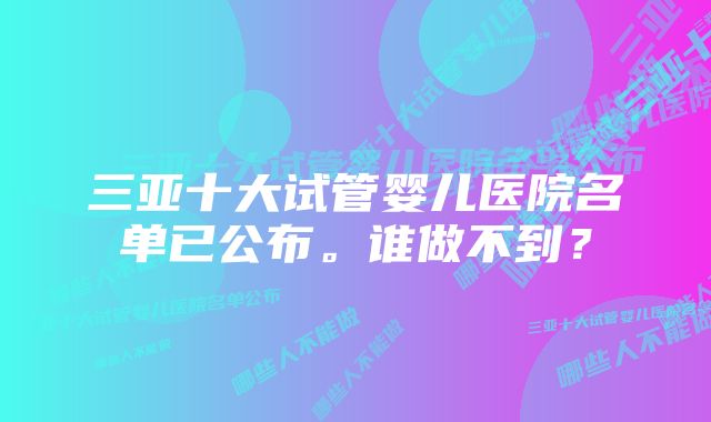 三亚十大试管婴儿医院名单已公布。谁做不到？