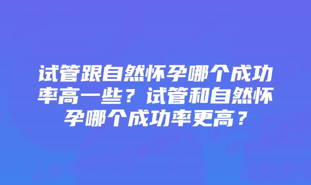 试管跟自然怀孕哪个成功率高一些？试管和自然怀孕哪个成功率更高？