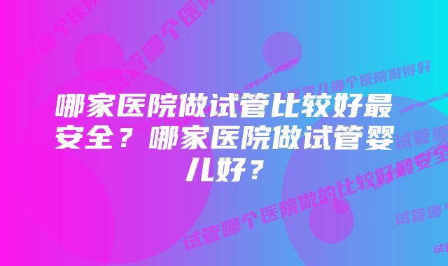 哪家医院做试管比较好最安全？哪家医院做试管婴儿好？