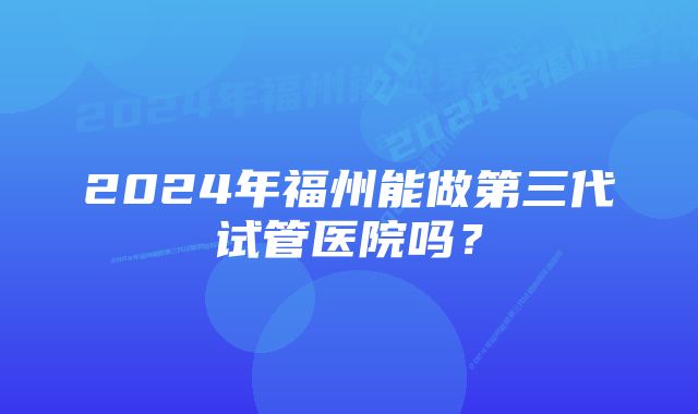 2024年福州能做第三代试管医院吗？