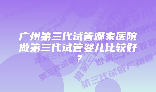 广州第三代试管哪家医院做第三代试管婴儿比较好？