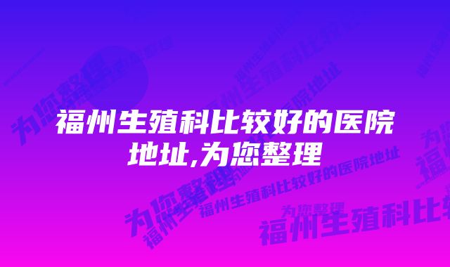 福州生殖科比较好的医院地址,为您整理