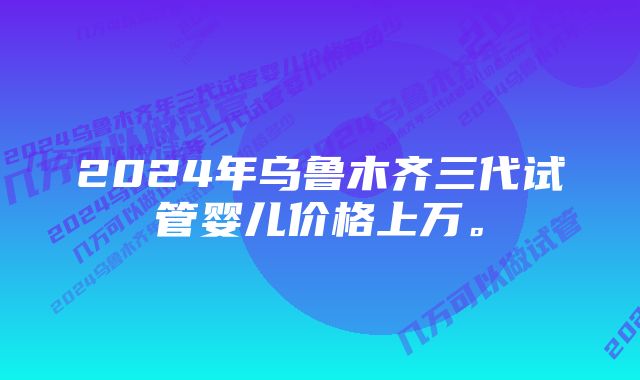 2024年乌鲁木齐三代试管婴儿价格上万。