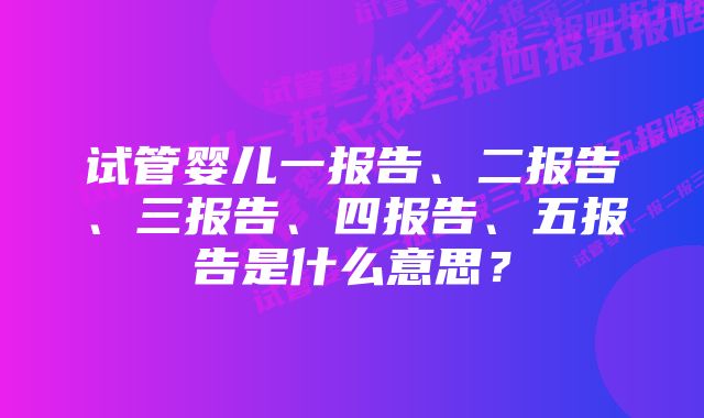 试管婴儿一报告、二报告、三报告、四报告、五报告是什么意思？