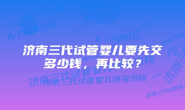 济南三代试管婴儿要先交多少钱，再比较？