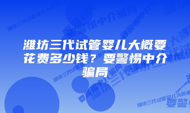 潍坊三代试管婴儿大概要花费多少钱？要警惕中介骗局