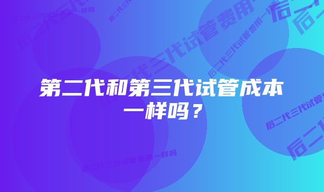 第二代和第三代试管成本一样吗？