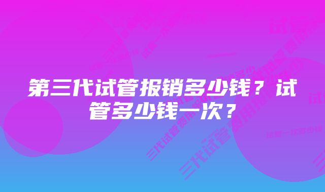 第三代试管报销多少钱？试管多少钱一次？