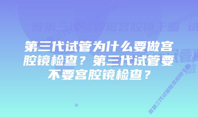 第三代试管为什么要做宫腔镜检查？第三代试管要不要宫腔镜检查？