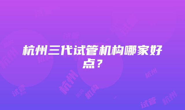 杭州三代试管机构哪家好点？