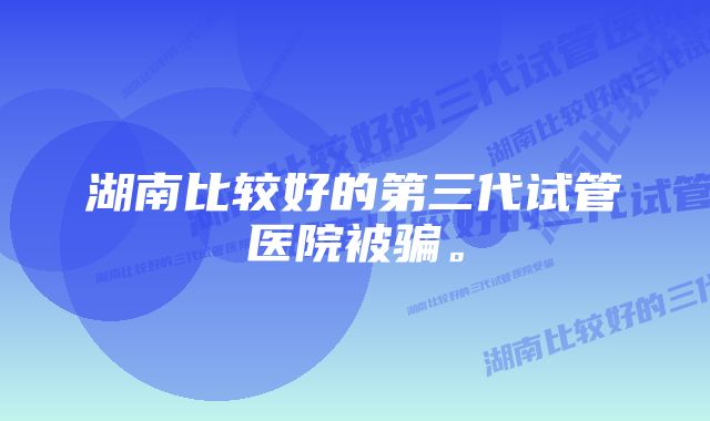 湖南比较好的第三代试管医院被骗。