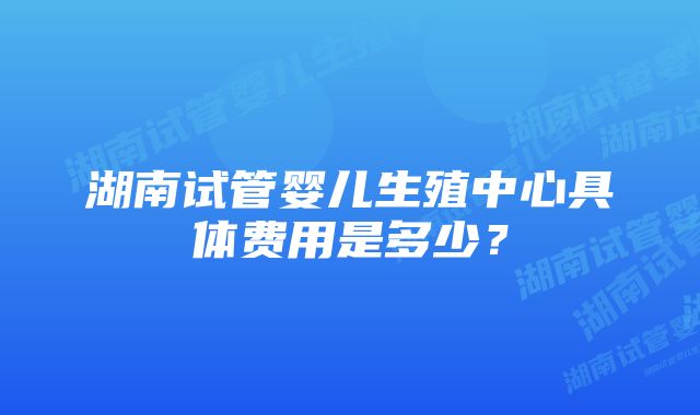 湖南试管婴儿生殖中心具体费用是多少？