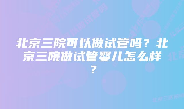 北京三院可以做试管吗？北京三院做试管婴儿怎么样？