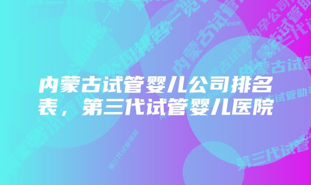 内蒙古试管婴儿公司排名表，第三代试管婴儿医院