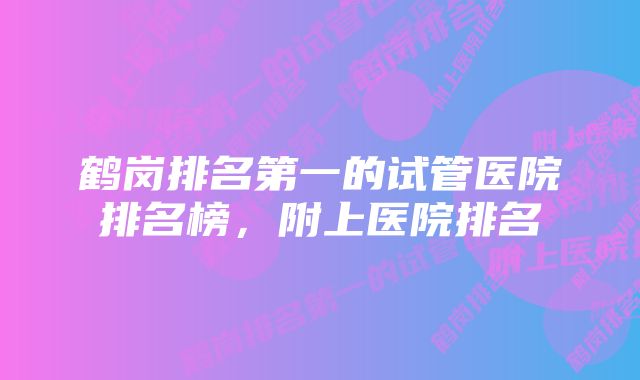 鹤岗排名第一的试管医院排名榜，附上医院排名