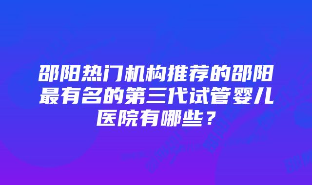 邵阳热门机构推荐的邵阳最有名的第三代试管婴儿医院有哪些？