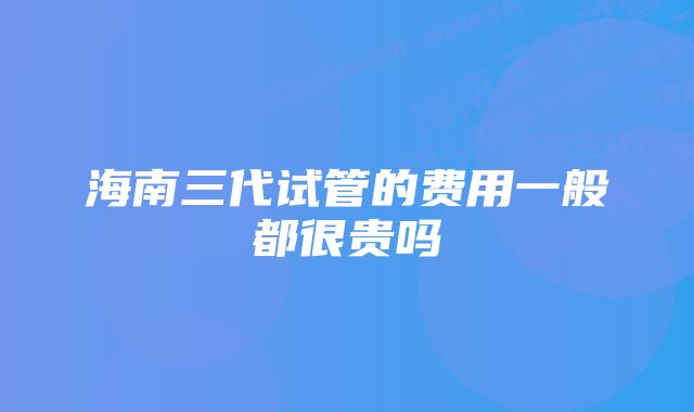 海南三代试管的费用一般都很贵吗