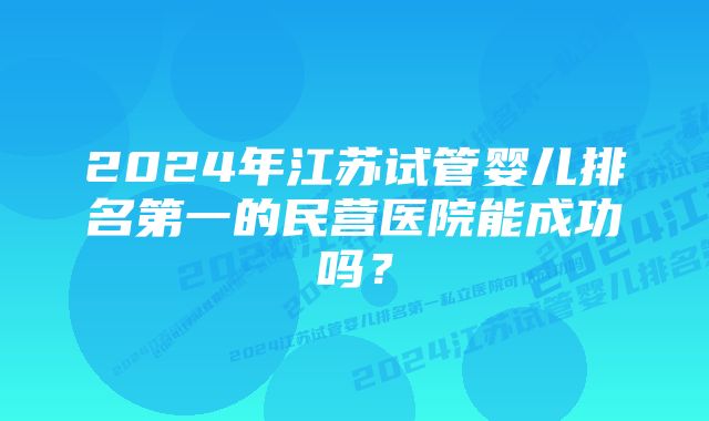 2024年江苏试管婴儿排名第一的民营医院能成功吗？