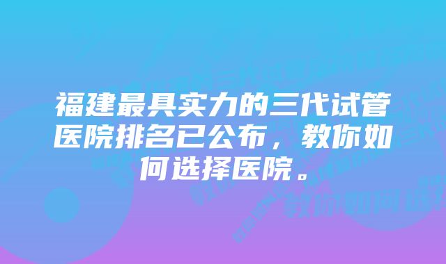 福建最具实力的三代试管医院排名已公布，教你如何选择医院。