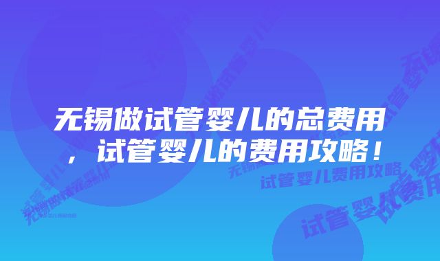 无锡做试管婴儿的总费用，试管婴儿的费用攻略！