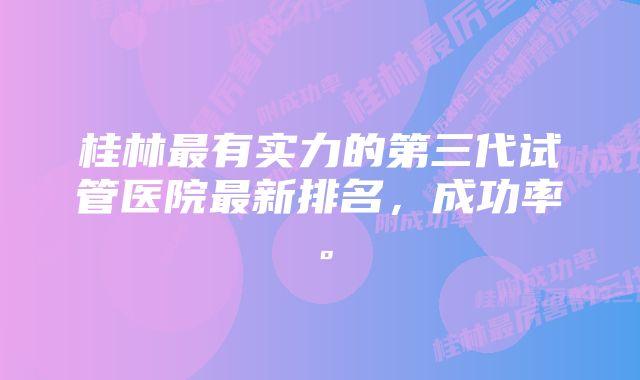 桂林最有实力的第三代试管医院最新排名，成功率。