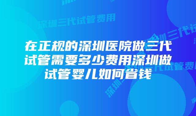 在正规的深圳医院做三代试管需要多少费用深圳做试管婴儿如何省钱