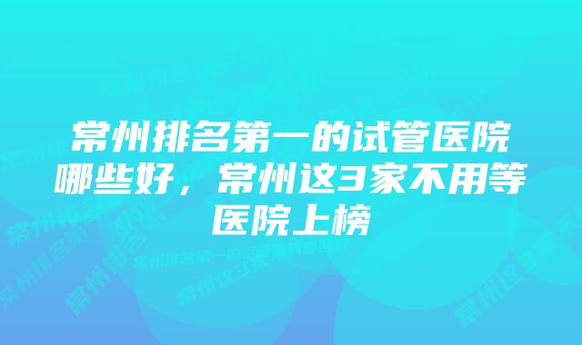 常州排名第一的试管医院哪些好，常州这3家不用等医院上榜