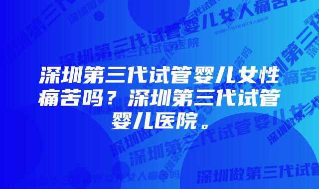 深圳第三代试管婴儿女性痛苦吗？深圳第三代试管婴儿医院。