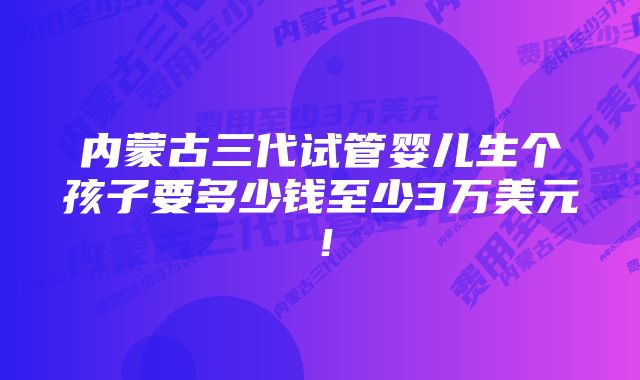 内蒙古三代试管婴儿生个孩子要多少钱至少3万美元！