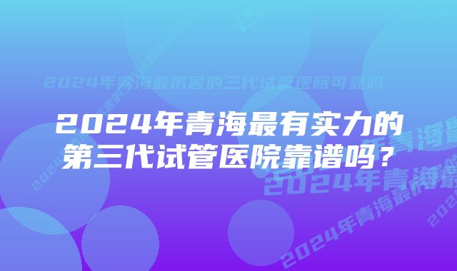 2024年青海最有实力的第三代试管医院靠谱吗？