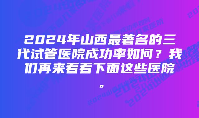 2024年山西最著名的三代试管医院成功率如何？我们再来看看下面这些医院。