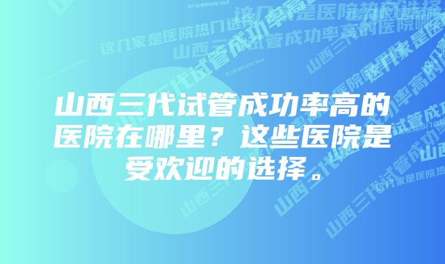 山西三代试管成功率高的医院在哪里？这些医院是受欢迎的选择。