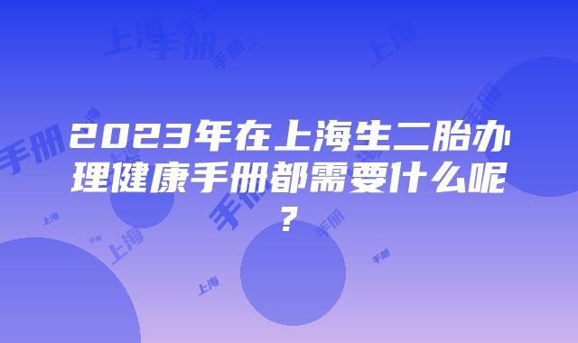 2023年在上海生二胎办理健康手册都需要什么呢?