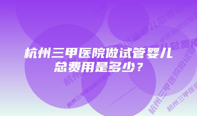 杭州三甲医院做试管婴儿总费用是多少？