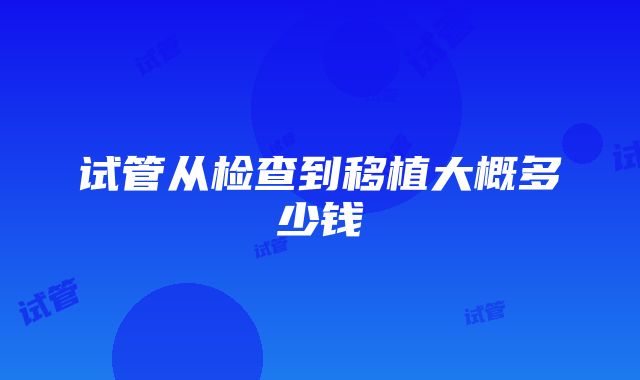 试管从检查到移植大概多少钱