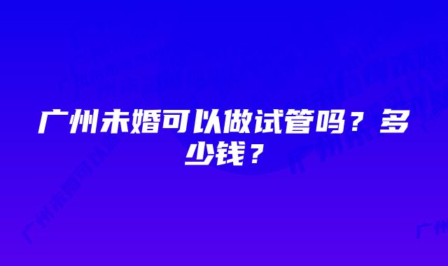 广州未婚可以做试管吗？多少钱？